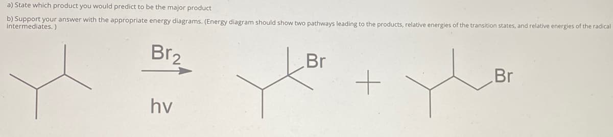 a) State which product you would predict to be the major product
b) Support your answer with the appropriate energy diagrams. (Energy diagram should show two pathways leading to the products, relative energies of the transition states, and relative energies of the radical
intermediates. )
Br2
Br
Br
hv
