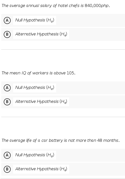 The average annual salary of hotel chefs is 840,000php.
A Null Hypothesis (Ho)
Alternative Hypothesis (H₂)
The mean IQ of workers is above 105.
A Null Hypothesis (H₂)
B Alternative Hypothesis (H₂)
The average life of a car battery is not more than 48 months.
A Null Hypothesis (Ho)
B Alternative Hypothesis (H₂)
(B