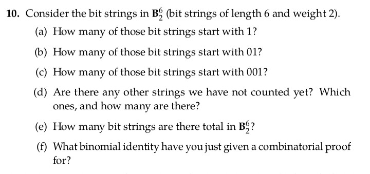 10. Consider the bit strings in B; (bit strings of length 6 and weight 2).
(a) How many of those bit strings start with 1?
(b) How many of those bit strings start with 01?
(c) How many of those bit strings start with 001?
(d) Are there any other strings we have not counted yet? Which
ones, and how many are there?
(e) How many bit strings are there total in B5?
(f) What binomial identity have you just given a combinatorial proof
for?
