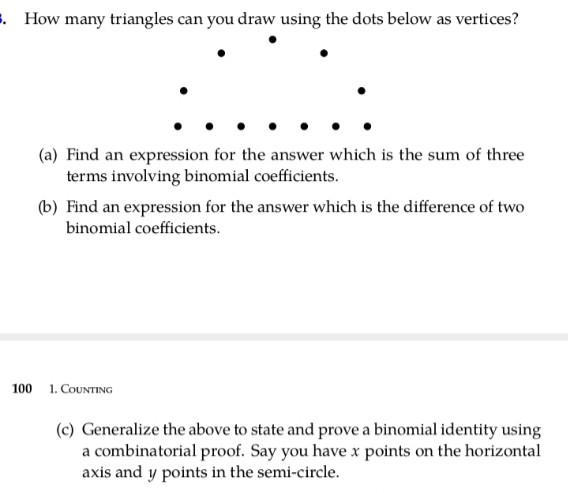 . How many triangles can you draw using the dots below as vertices?
(a) Find an expression for the answer which is the sum of three
terms involving binomial coefficients.
(b) Find an expression for the answer which is the difference of two
binomial coefficients.
100
1. COUNTING
(c) Generalize the above to state and prove a binomial identity using
a combinatorial proof. Say you have x points on the horizontal
axis and y points in the semi-circle.
