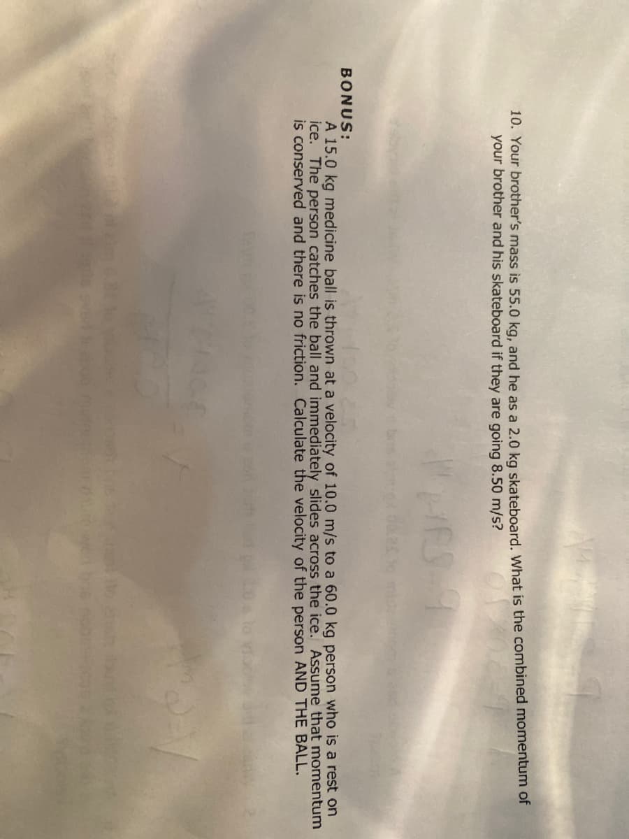 10. Your brother's mass is 55.0 kg, and he as a 2.0 ka skateboard. What is the combined momentum of
your brother and his skateboard if they are going 8.50 m/s?
HES
BONUS:
A 15.0 kg medicine ball is thrown at a velocity of 10.0 m/s to a 60.0 kg person who is a rest on
ice. The person catches the ball and immediately slides across the ice. Assume that momentum
is conserved and there is no friction. Calculate the velocity of the person AND THE BALL.
