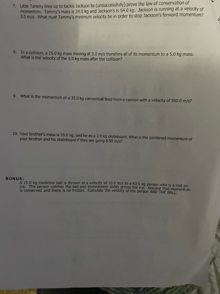 1. Little Tammy lines up to tackle Jackson to (unsuccessfully) prove the law of conservation of
momentum. Tammy's mass is 34.0 kg and Jackson's is 54.0 kg. Jackson is running at a velocity of
3.0 m/s. What must Tammy's minimum velocity be in order to stop Jackson's forward momentum?
8. In a collision, a 25.0 kg mass moving at 3.0 m/s transfers all of its momentum to a 5.0 kg mass.
What is the velocity of the 5.0 kg mass after the collision?
9. What is the momentum of a 35.0 kg cannonball fired from a cannon with a velocity of 500.0 m/s?
10. Your brother's mass is 55.0 kg, and he as a 2.0 kg skateboard. What is the combined momentum of
your brother and his skateboard if they are going 8.50 m/s?
BONUS:
A 15.0 kg medicine ball is thrown at a velocity of 10.0 m/s to a 60.0 kg person who is a rest on
ice. The person catches the ball and immediately slides across the ice. Assume that momentum
is conserved and there is no friction. Calculate the velocity of the person AND THE BALL.
