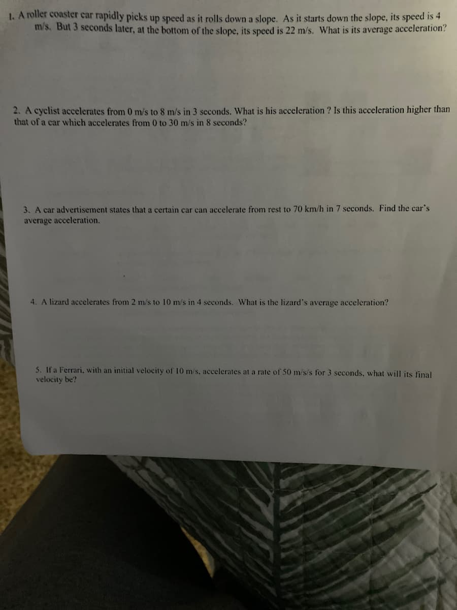 1. A roller coaster car rapidly picks up speed as it rolls down a slope. As it starts down the slope, its speed is 4
m/s. But 3 seconds later, at the bottom of the slope, its speed is 22 m/s. What is its average acceleration?
2. A cyclist accelerates from 0 m/s to 8 m/s in 3 seconds. What is his acceleration ? Is this acceleration higher than
that of a car which accelerates from 0 to 30 m/s in 8 seconds?
3. A car advertisement states that a certain car can accelerate from rest to 70 km/h in 7 seconds. Find the car's
average acceleration.
4. A lizard accelerates from 2 m/s to 10 m/s in 4 seconds. What is the lizard's average acceleration?
5. If a Ferrari. with an initial velocity of 10 m/s, accelerates at a rate of 50 m/s/s for 3 seconds, what will its final
velocity be?
