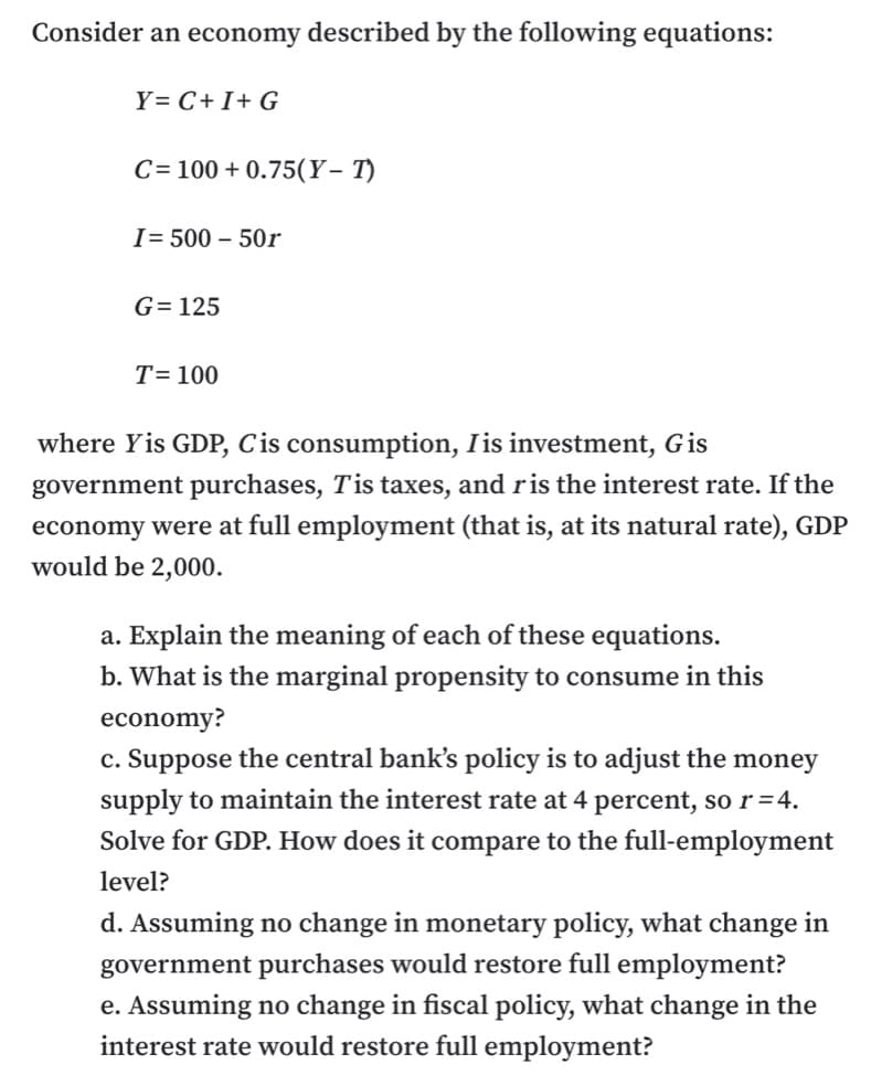 Consider an economy described by the following equations:
Y= C+I+ G
C = 100 + 0.75(Y- T)
I= 500 – 50r
G= 125
T= 100
where Yis GDP, Cis consumption, Iis investment, Gis
government purchases, Tis taxes, and ris the interest rate. If the
economy were at full employment (that is, at its natural rate), GDP
would be 2,000.
a. Explain the meaning of each of these equations.
b. What is the marginal propensity to consume in this
economy?
c. Suppose the central bank's policy is to adjust the money
supply to maintain the interest rate at 4 percent, so r=4.
Solve for GDP. How does it compare to the full-employment
level?
d. Assuming no change in monetary policy, what change in
government purchases would restore full employment?
e. Assuming no change in fiscal policy, what change in the
interest rate would restore full employment?

