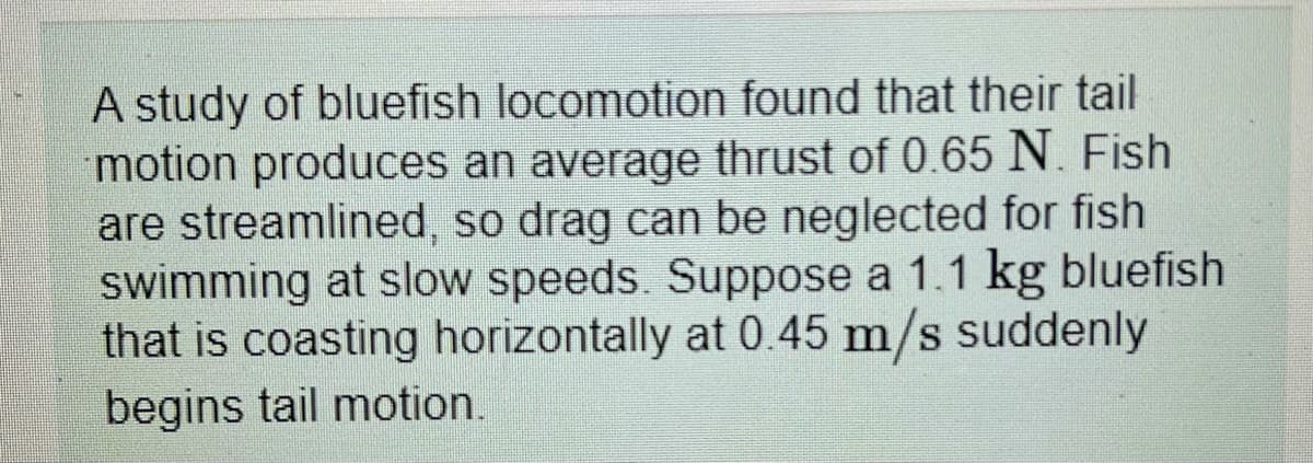 A study of bluefish locomotion found that their tail
motion produces an average thrust of 0.65 N. Fish
are streamlined, so drag can be neglected for fish
swimming at slow speeds. Suppose a 1.1 kg bluefish
that is coasting horizontally at 0.45 m/s suddenly
begins tail motion.
