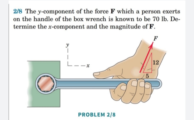 2/8 The y-component of the force F which a person exerts
on the handle of the box wrench is known to be 70 lb. De-
termine the x-component and the magnitude of F.
F
y
12
L--:
PROBLEM 2/8

