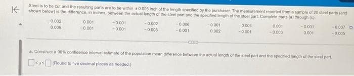 K
Steel is to be cut and the resulting parts are to be within 10.005 inch of the length specified by the purchaser. The measurement reported from a sample of 20 steel parts (and
shown below) is the difference, in inches, between the actual length of the steel part and the specified length of the steel part. Complete parts (a) through (c).
-0.002
0.006
0.001
-0.001
-0.001
-0.001
-0.002
-0.003
-0.006
-0.001
CMD
-0.001
0.002
0.004
-0.001
0.001
-0.003
-0.001
0.001
-0.007
-0.005
a. Construct a 90% confidence interval estimate of the population mean difference between the actual length of the steel part and the specified length of the steel part.
sus (Round to five decimal places as needed.)