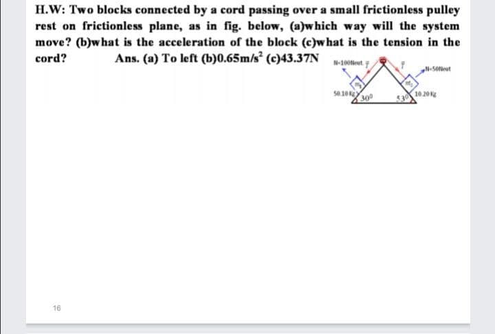 H.W: Two blocks connected by a cord passing over a small frictionless pulley
rest on frictionless plane, as in fig. below, (a)which way will the system
move? (b)what is the acceleration of the block (c)what is the tension in the
cord?
Ans. (a) To left (b)0.65m/s (c)43.37N
N-100Neut
N-50leut
s0.10k
300
530 10.20
16
