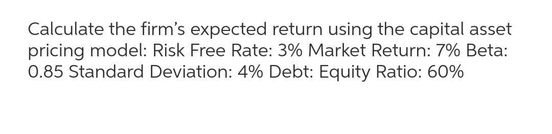 Calculate the firm's expected return using the capital asset
pricing model: Risk Free Rate: 3% Market Return: 7% Beta:
0.85 Standard Deviation: 4% Debt: Equity Ratio: 60%
