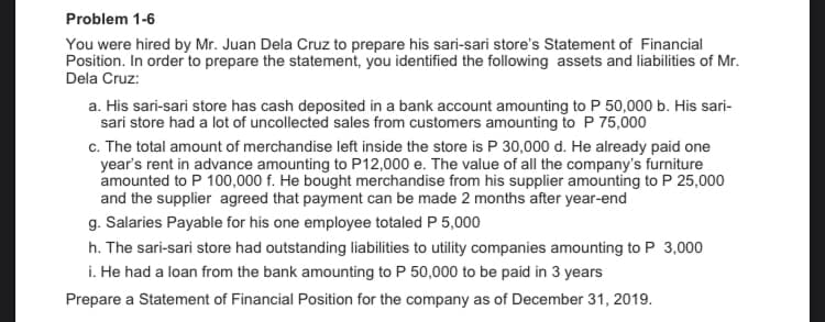 Problem 1-6
You were hired by Mr. Juan Dela Cruz to prepare his sari-sari store's Statement of Financial
Position. In order to prepare the statement, you identified the following assets and liabilities of Mr.
Dela Cruz:
a. His sari-sari store has cash deposited in a bank account amounting to P 50,000 b. His sari-
sari store had a lot of uncollected sales from customers amounting to P 75,000
c. The total amount of merchandise left inside the store is P 30,000 d. He already paid one
year's rent in advance amounting to P12,000 e. The value of all the company's furniture
amounted to P 100,000 f. He bought merchandise from his supplier amounting to P 25,000
and the supplier agreed that payment can be made 2 months after year-end
g. Salaries Payable for his one employee totaled P 5,000
h. The sari-sari store had outstanding liabilities to utility companies amounting to P 3,000
i. He had a loan from the bank amounting to P 50,000 to be paid in 3 years
Prepare a Statement of Financial Position for the company as of December 31, 2019.
