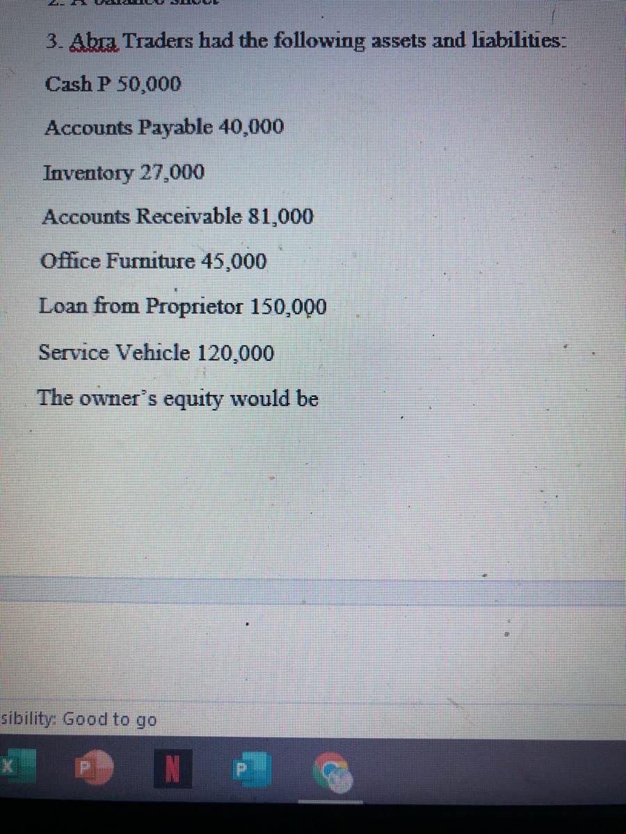 3. Abra Traders had the following assets and liabilities
Cash P 50,000
Accounts Payable 40,000
Inventory 27,000
Accounts Receivable 81,000
Office Furniture 45,000
Loan from Proprietor 150,000
Service Vehicle 120,000
The owner's equity would be
sibility. Good to go
