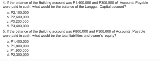 4. If the balance of the Building account was P1,400,000 and P300,000 of Accounts Payable
were paid in cash, what would be the balance of the Langga, Capital account?
a. P2,100,000
b. P2,600,000
c. P3,200,000
d. P3,400,000
5. If the balance of the Building account was P800,000 and P300,000 of Accounts Payable
were paid in cash, what would be the total liabilities and owner's equity?
a. P1,400,000
b. P1,800,000
c. P1,900,000
d. P2,300,000
