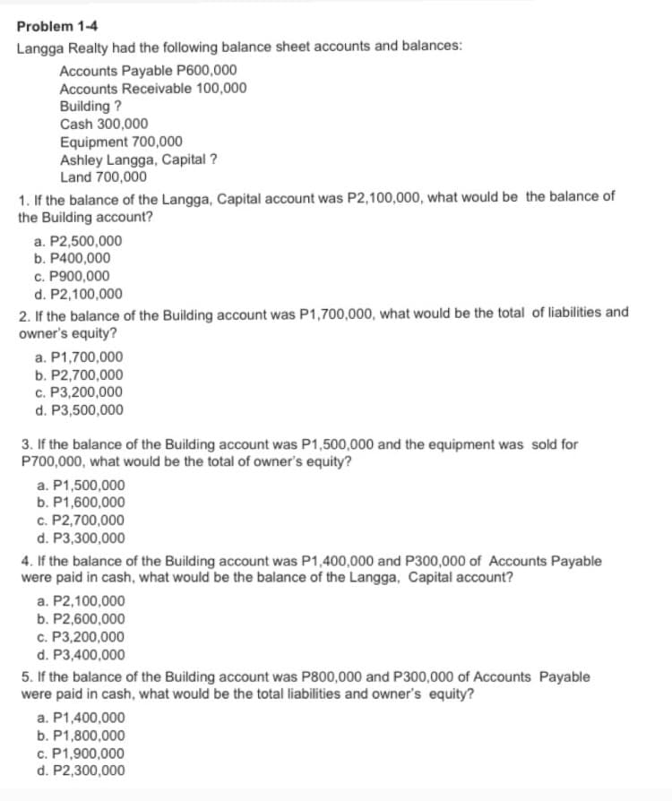 Problem 1-4
Langga Realty had the following balance sheet accounts and balances:
Accounts Payable P600,000
Accounts Receivable 100,000
Building ?
Cash 300,000
Equipment 700,000
Ashley Langga, Capital ?
Land 700,000
1. If the balance of the Langga, Capital account was P2,100,000, what would be the balance of
the Building account?
a. P2,500,000
b. P400,000
c. P900,000
d. P2,100,000
2. If the balance of the Building account was P1,700,000, what would be the total of liabilities and
owner's equity?
a. P1,700,000
b. P2,700,000
c. P3,200,000
d. P3,500,000
3. If the balance of the Building account was P1,500,000 and the equipment was sold for
P700,000, what would be the total of owner's equity?
a. P1,500,000
b. P1,600,000
c. P2,700,000
d. P3,300,000
4. If the balance of the Building account was P1,400,000 and P300,000 of Accounts Payable
were paid in cash, what would be the balance of the Langga, Capital account?
a. P2,100,000
b. P2,600,000
c. P3,200,000
d. P3,400,000
5. If the balance of the Building account was P800,000 and P300,000 of Accounts Payable
were paid in cash, what would be the total liabilities and owner's equity?
a. P1,400,000
b. P1,800,000
c. P1,900,000
d. P2,300,000
