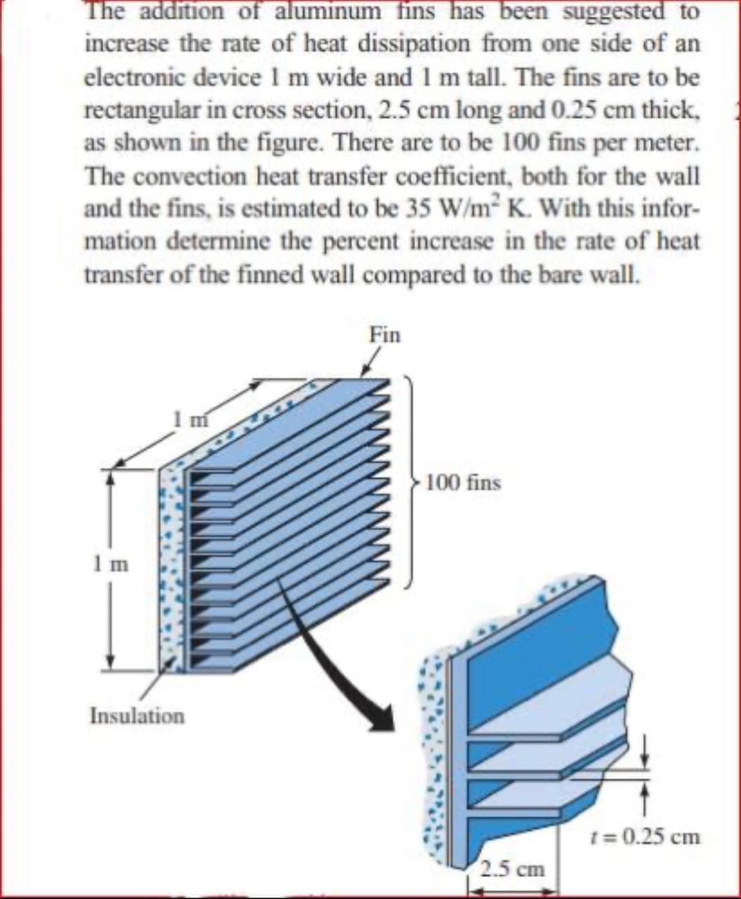 The addition of aluminum fins has been suggested to
increase the rate of heat dissipation from one side of an
electronic device 1 m wide and 1 m tall. The fins are to be
rectangular in cross section, 2.5 cm long and 0.25 cm thick,
as shown in the figure. There are to be 100 fins per meter.
The convection heat transfer coefficient, both for the wall
and the fins, is estimated to be 35 W/m2 K. With this infor-
mation determine the percent increase in the rate of heat
transfer of the finned wall compared to the bare wall.
Fin
100 fins
1 m
Insulation
1= 0.25 cm
2.5 cm
