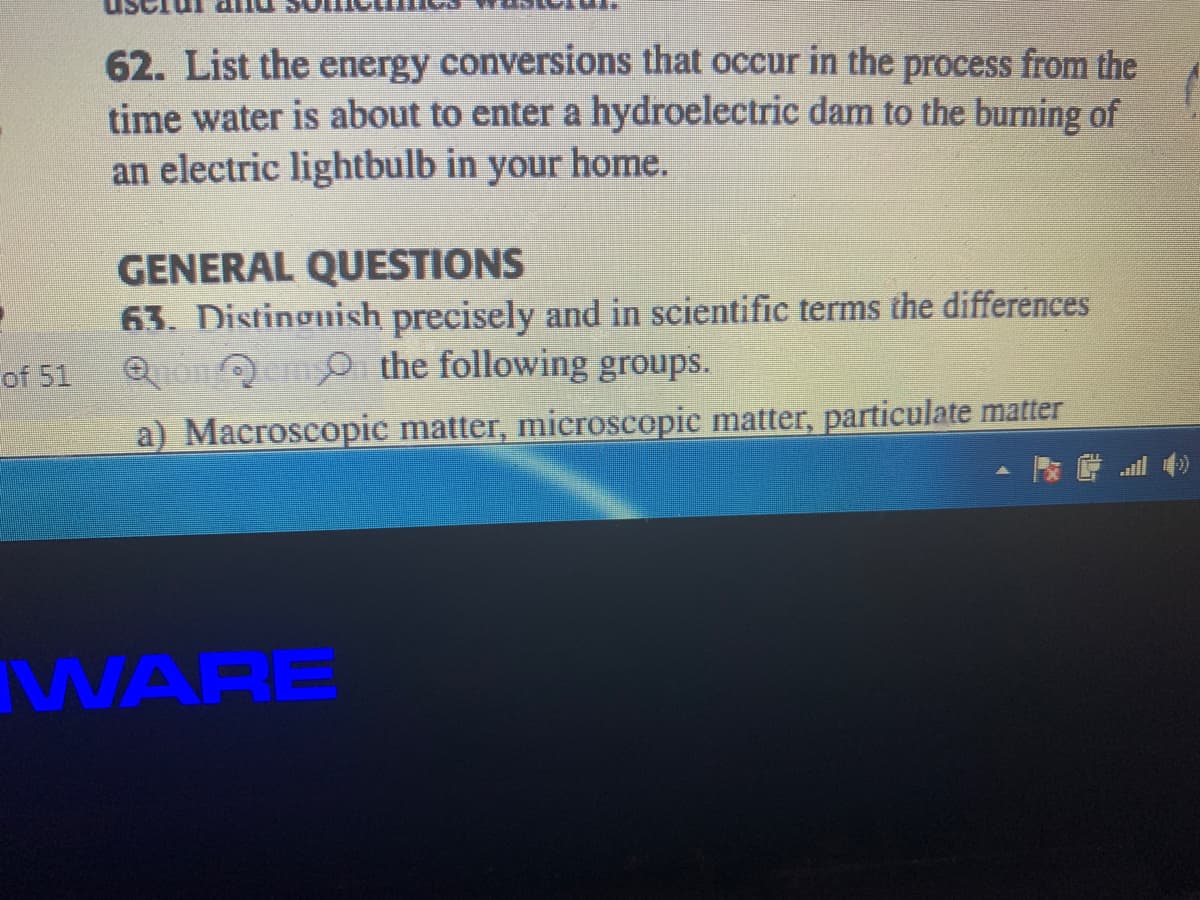 62. List the energy conversions that occur in the process from the
time water is about to enter a hydroelectric dam to the burning of
an electric lightbulb in your home.
GENERAL QUESTIONS
63. Distinguish precisely and in scientific terms the differences
QanQem o the following groups.
of 51
a) Macroscopic matter, microscopic matter, particulate matter
WARE
