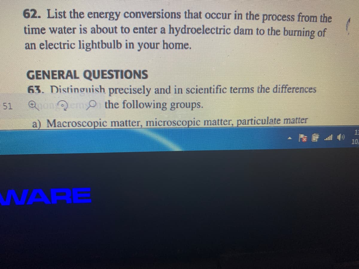 62. List the energy conversions that occur in the process from the
time water is about to enter a hydroelectric dam to the burning of
an electric lightbulb in your home.
GENERAL QUESTIONS
63. Distinguish precisely and in scientific terms the differences
51
Qon O the following groups.
a) Macroscopic matter, microscopic matter, particulate matter
10
WARE

