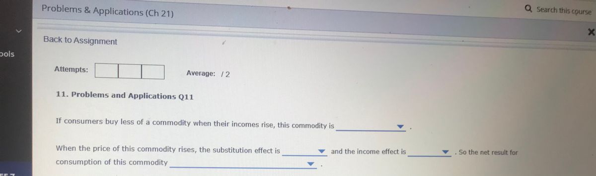 Q Search this course
Problems & Applications (Ch 21)
Back to Assignment
pols
Attempts:
Average: /2
11. Problems and Applications Q11
If consumers buy less of a commodity when their incomes rise, this commodity is
and the income effect is
So the net result for
When the price of this commodity rises, the substitution effect is
consumption of this commodity
