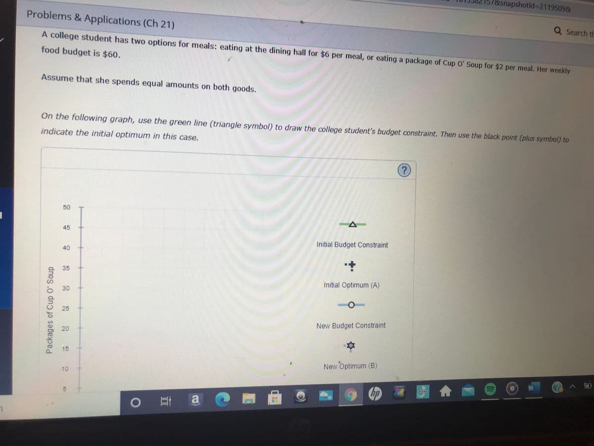 Busnapshotld%3D21195098L
Problems & Applications (Ch 21)
Q Search th
A college student has two options for meals: eating at the dining hall for $6 per meal, or eating a package of Cup O' Soup for $2 per meal. Her weekly
food budget is $60.
Assume that she spends equal amounts on both goods.
On the following graph, use the green line (triangle symbol) to draw the college student's budget constraint. Then use the black point (plus symbol) to
indicate the initial optimum in this case.
50
45
Initial Budget Constraint
40
35
Initial Optimum (A)
30
25
20
New Budget Constraint
15
10
New Optimum (B)
W
hp
|耳a
Packages of Cup 0' Soup
