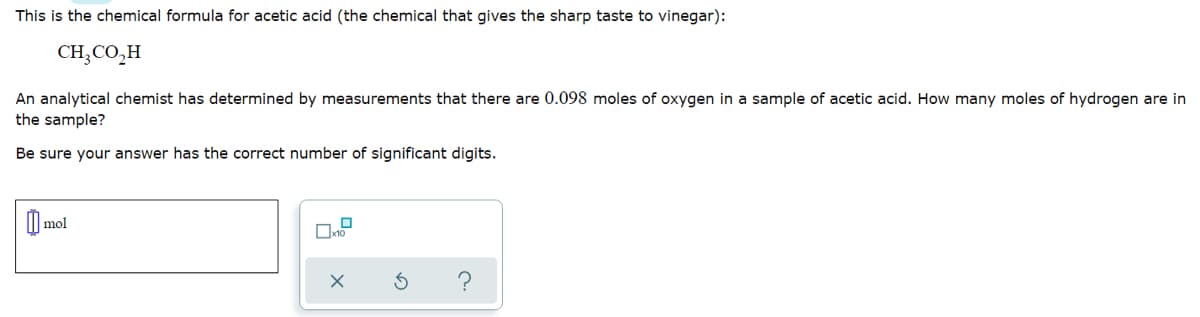 This is the chemical formula for acetic acid (the chemical that gives the sharp taste to vinegar):
CH;CO,H
An analytical chemist has determined by measurements that there are 0.098 moles of oxygen in a sample of acetic acid. How many moles of hydrogen are in
the sample?
Be sure your answer has the correct number of significant digits.
I mol
