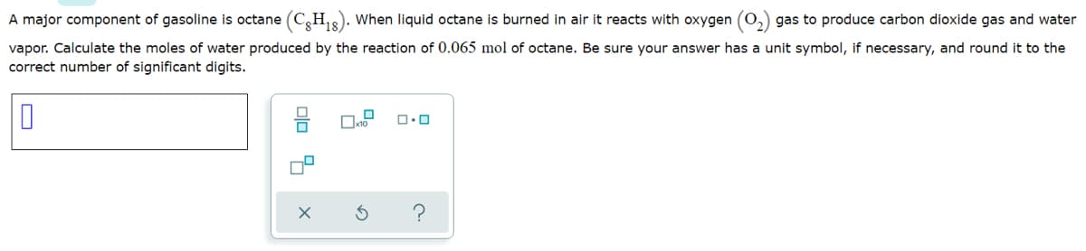 A major component of gasoline is octane (C,H,). When liquid octane is burned in air it reacts with oxygen (0,) gas to produce carbon dioxide gas and water
vapor. Calculate the moles of water produced by the reaction of 0.065 mol of octane. Be sure your answer has a unit symbol, if necessary, and round it to the
correct number of significant digits.
olo 4
