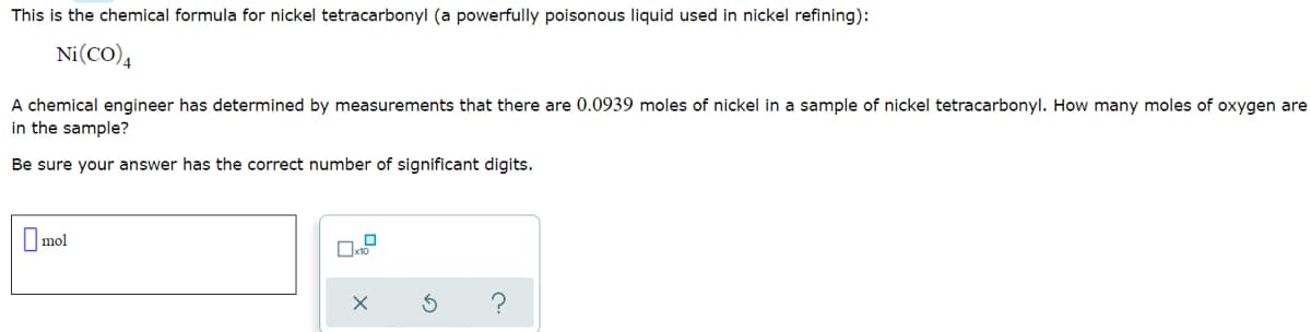 This is the chemical formula for nickel tetracarbonyl (a powerfully poisonous liquid used in nickel refining):
Ni(CO),
A chemical engineer has determined by measurements that there are 0.0939 moles of nickel in a sample of nickel tetracarbonyl. How many moles of oxygen are
in the sample?
Be sure your answer has the correct number of significant digits.
O mol
?

