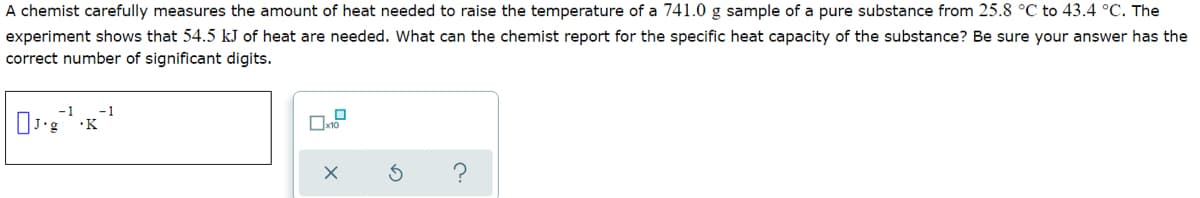 A chemist carefully measures the amount of heat needed to raise the temperature of a 741.0 g sample of a pure substance from 25.8 °C to 43.4 °C. The
experiment shows that 54.5 kJ of heat are needed. What can the chemist report for the specific heat capacity of the substance? Be sure your answer has the
correct number of significant digits.
-1
-1
