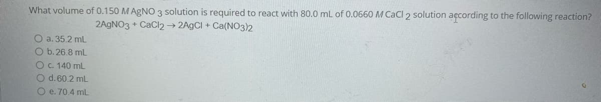 What volume of 0.150 M AgNO 3 solution is required to react with 80.0 mL of 0.0660 M CaCl 2 solution according to the following reaction?
2AGNO3 + CaCl2 → 2A9CI + Ca(NO3)2
O a. 35.2 mL
O b.26.8 mL
Oc. 140 mL
Od.60.2 mL
O e. 70.4 mL
