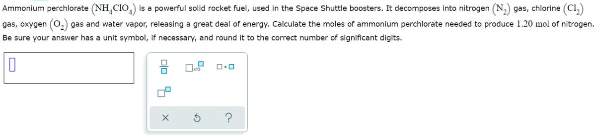 Ammonium perchlorate (NH,clo, is a powerful solid rocket fuel, used in the Space Shuttle boosters. It decomposes into nitrogen (N,) gas, chlorine (Cl,)
gas, oxygen
2,) gas and water vapor, releasing a great deal of energy. Calculate the moles of ammonium perchlorate needed to produce 1.20 mol of nitrogen.
Be sure your answer has a unit symbol, if necessary, and round it to the correct number of significant digits.
olo 4
O
