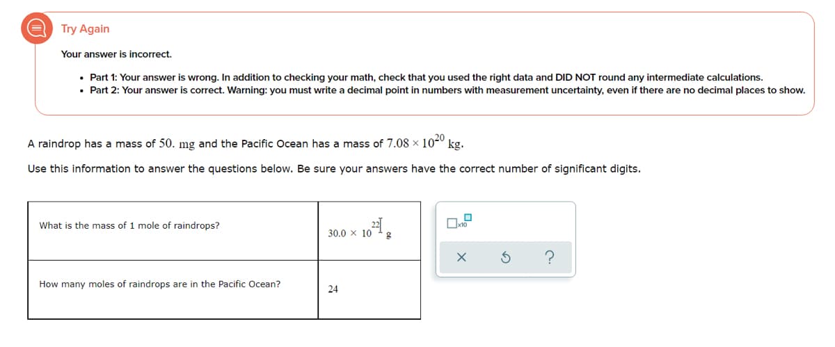Try Again
Your answer is incorrect.
• Part 1: Your answer is wrong. In addition to checking your math, check that you used the right data and DID NOT round any intermediate calculations.
• Part 2: Your answer is correct. Warning: you must write a decimal point in numbers with measurement uncertainty, even if there are no decimal places to show.
A raindrop has a mass of 50. mg and the Pacific Ocean has a mass of 7.08 × 1020
kg.
Use this information to answer the questions below. Be sure your answers have the correct number of significant digits.
What is the mass of 1 mole of raindrops?
30.0 x 10
?
How many moles of raindrops are in the Pacific Ocean?
24
