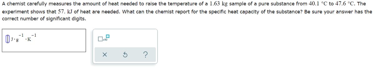 A chemist carefully measures the amount of heat needed to raise the temperature of a 1.63 kg sample of a pure substance from 40.1 °C to 47.6 °C. The
experiment shows that 57. kJ of heat are needed. What can the chemist report for the specific heat capacity of the substance? Be sure your answer has the
correct number of significant digits.
-1
-1
J•g
•K
?
