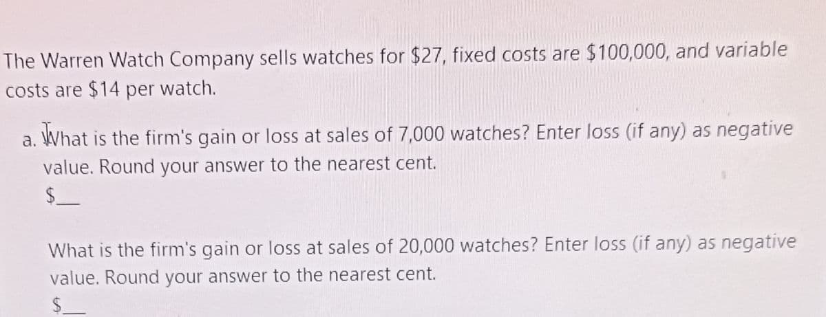 The Warren Watch Company sells watches for $27, fixed costs are $100,000, and variable
costs are $14 per watch.
What is the firm's gain or loss at sales of 7,000 watches? Enter loss (if any) as negative
value. Round your answer to the nearest cent.
$.
What is the firm's gain or loss at sales of 20,000 watches? Enter loss (if any) as negative
value. Round your answer to the nearest cent.
$.
