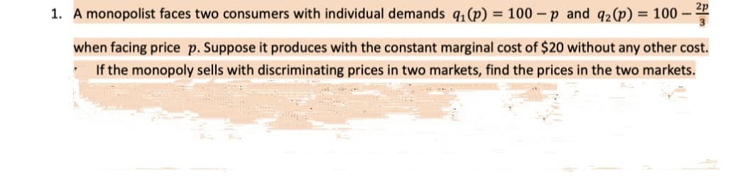 1. A monopolist faces two consumers with individual demands q, (p) = 100 – p and q2 (p) = 100 –
when facing price p. Suppose it produces with the constant marginal cost of $20 without any other cost.
If the monopoly sells with discriminating prices in two markets, find the prices in the two markets.
