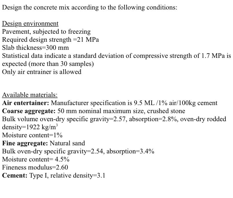 Design the concrete mix according to the following conditions:
Design environment
Pavement, subjected to freezing
Required design strength =21 MPa
Slab thickness=300 mm
Statistical data indicate a standard deviation of compressive strength of 1.7 MPa is
expected (more than 30 samples)
Only air entrainer is allowed
Available materials:
Air entertainer: Manufacturer specification is 9.5 ML /1% air/100kg cement
Coarse aggregate: 50 mm nominal maximum size, crushed stone
Bulk volume oven-dry specific gravity=2.57, absorption=2.8%, oven-dry rodded
density=1922 kg/m³
Moisture content=1%
Fine aggregate: Natural sand
Bulk oven-dry specific gravity=2.54, absorption=3.4%
Moisture content= 4.5%
Fineness modulus=2.60
Cement: Type I, relative density=3.1

