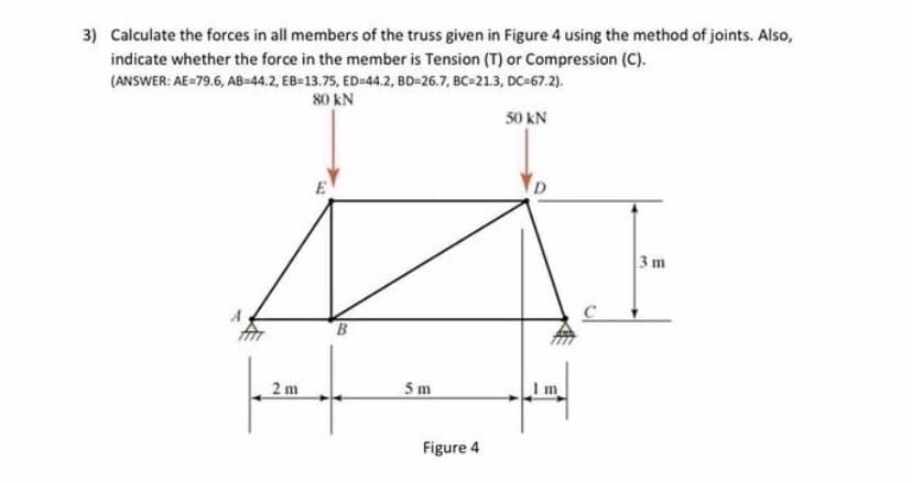 3) Calculate the forces in all members of the truss given in Figure 4 using the method of joints. Also,
indicate whether the force in the member is Tension (T) or Compression (C).
(ANSWER: AE=79.6, AB=44.2, EB=13.75, ED=44.2, BD=26.7, BC-21.3, DC=67.2).
80 kN
50 kN
E
3 m
B
2 m
5 m
m
Figure 4

