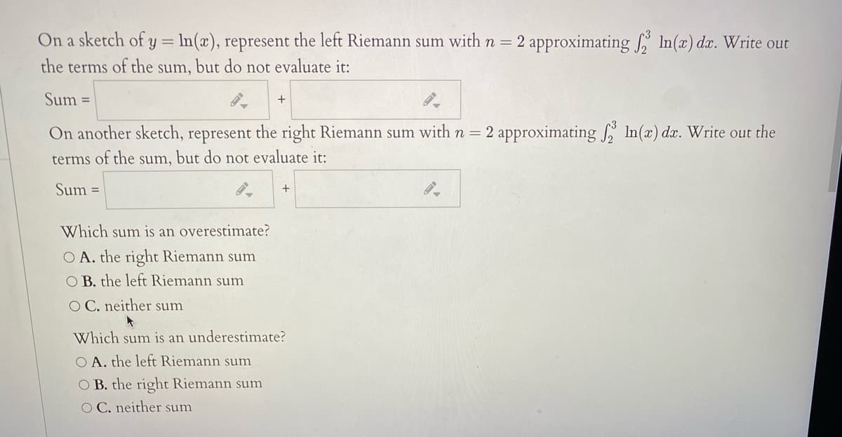 On a sketch of y = ln(x), represent the left Riemann sum with n = 2 approximating In(a) da. Write out
the terms of the sum, but do not evaluate it:
Sum =
On another sketch, represent the right Riemann sum with n =
2 approximating , In(x) da. Write out the
terms of the
but do not evaluate it:
sum,
Sum =
+
Which sum is an overestimate?
O A. the right Riemann sum
O B. the left Riemann sum
O C. neither sum
Which sum is an underestimate?
O A. the left Riemann sum
O B. the right Riemann sum
O C. neither sum
