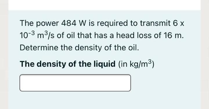 The power 484 W is required to transmit 6 x
10-3 m3/s of oil that has a head loss of 16 m.
Determine the density of the oil.
The density of the liquid (in kg/m³)
