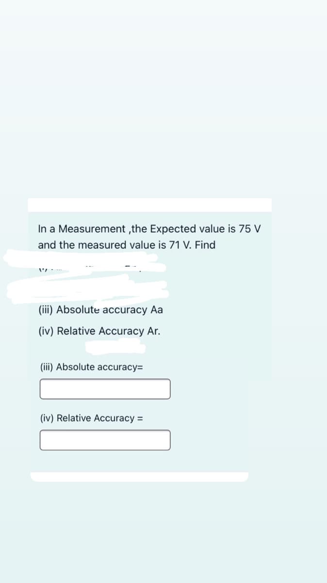 In a Measurement ,the Expected value is 75 V
and the measured value is 71 V. Find
(iii) Absolute accuracy Aa
(iv) Relative Accuracy Ar.
(iii) Absolute accuracy=
(iv) Relative Accuracy =
