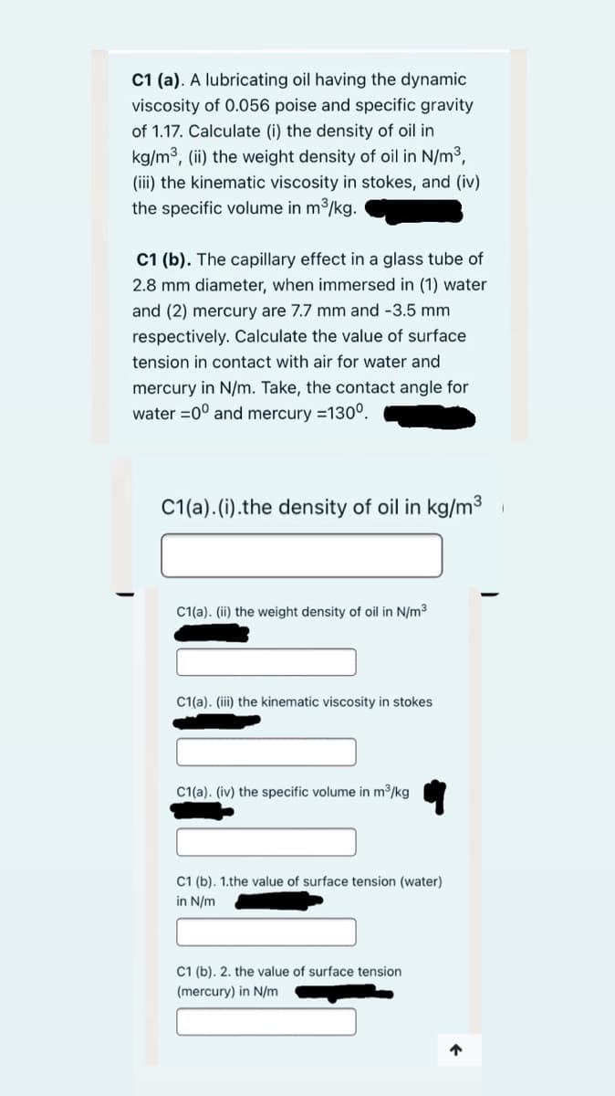 C1 (a). A lubricating oil having the dynamic
viscosity of 0.056 poise and specific gravity
of 1.17. Calculate (i) the density of oil in
kg/m3, (ii) the weight density of oil in N/m3,
(iii) the kinematic viscosity in stokes, and (iv)
the specific volume in m3/kg.
C1 (b). The capillary effect in a glass tube of
2.8 mm diameter, when immersed in (1) water
and (2) mercury are 7.7 mm and -3.5 mm
respectively. Calculate the value of surface
tension in contact with air for water and
mercury in N/m. Take, the contact angle for
water =0° and mercury =130°.
C1(a). (i).the density of oil in kg/m3
C1(a). (ii) the weight density of oil in N/m3
C1(a). (iii) the kinematic viscosity in stokes
C1(a). (iv) the specific volume in m3/kg
C1 (b). 1.the value of surface tension (water)
in N/m
C1 (b). 2. the value of surface tension
(mercury) in N/m
