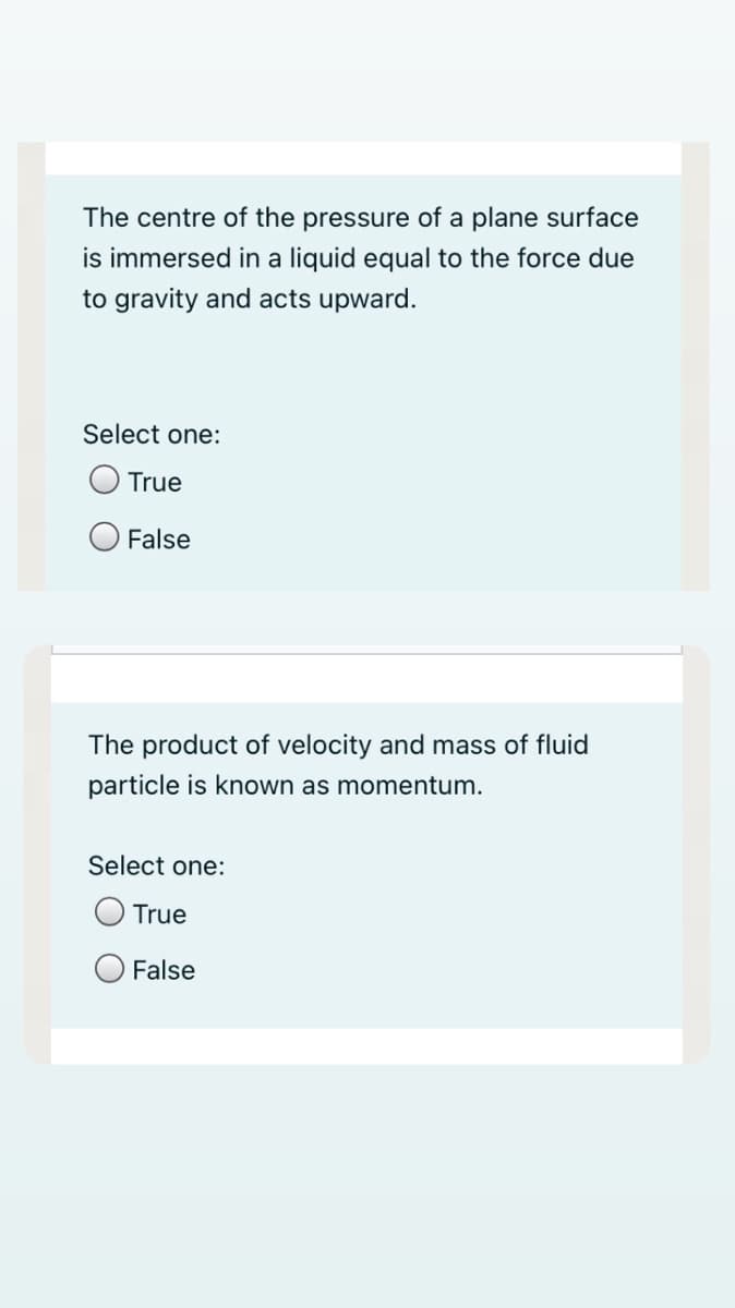 The centre of the pressure of a plane surface
is immersed in a liquid equal to the force due
to gravity and acts upward.
Select one:
True
False
The product of velocity and mass of fluid
particle is known as momentum.
Select one:
True
False

