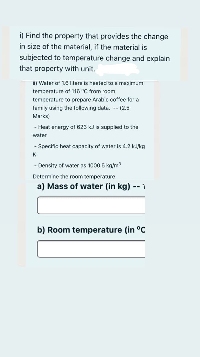 i) Find the property that provides the change
in size of the material, if the material is
subjected to temperature change and explain
that property with unit.
ii) Water of 1.6 liters is heated to a maximum
temperature of 116 °C from room
temperature to prepare Arabic coffee for a
family using the following data. -- (2.5
Marks)
- Heat energy of 623 kJ is supplied to the
water
- Specific heat capacity of water is 4.2 kJ/kg
K
- Density of water as 1000.5 kg/m3
Determine the room temperature.
a) Mass of water (in kg)
b) Room temperature (in °C
