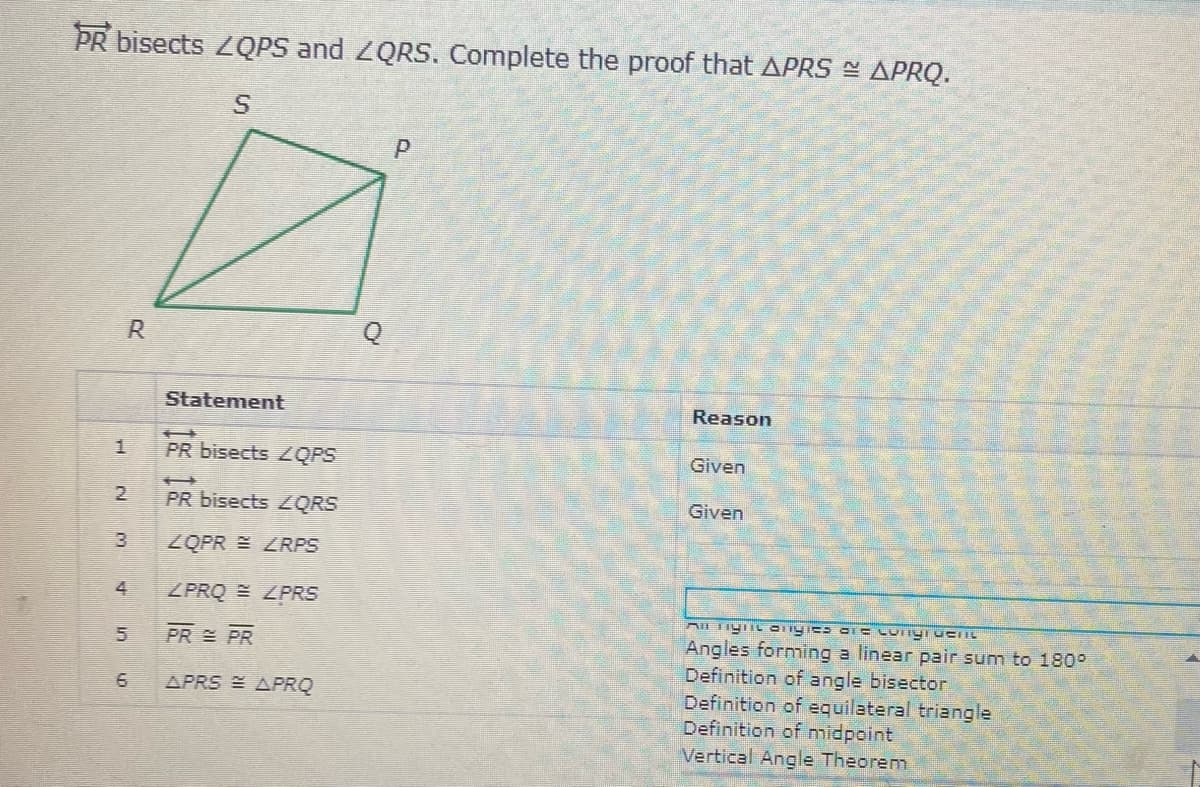 PR bisects 2QPS and ZQRS. Complete the proof that APRS - APRQ.
Statement
Reason
PR bisects ZQPS
Given
PR bisects ZQRS
Given
3
ZQPR LRPS
4
ZPRQ E ZPRS
PR PR
Angles forming a linear pair sum to 180°
Definition of angle bisector
Definition of equilateral triangle
Definition of nmidpoint
Vertical Angle Theorem
APRS APRQ
5.
6,

