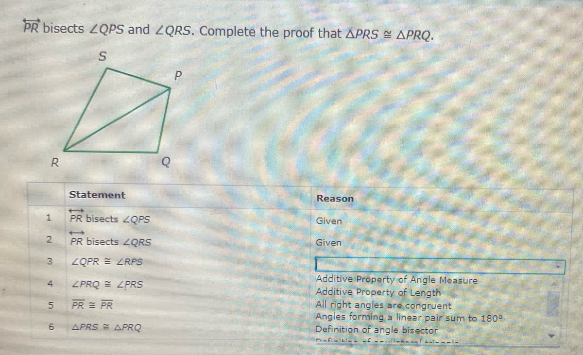 PR bisects 2QPS and ZQRS. Complete the proof that APRS = APRQ.
R
Statement
Reason
1.
PR bisects ZQPS
Given
PR bisects 2QRS
Given
ZQPR E LRPS
Additive Property of Angle Measure
Additive Property of Length
All right angles are congruent
Angles forming a linear pair sum to 180°
Definition of angle bisector
ZPRQ E ZPRS
PR PR
APRS E APRQ
2.
3.
4,
