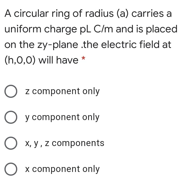 A circular ring of radius (a) carries a
uniform charge pl C/m and is placed
on the zy-plane .the electric field at
(h,0,0) will have
z component only
O y component only
O x, y, z components
O x component only
