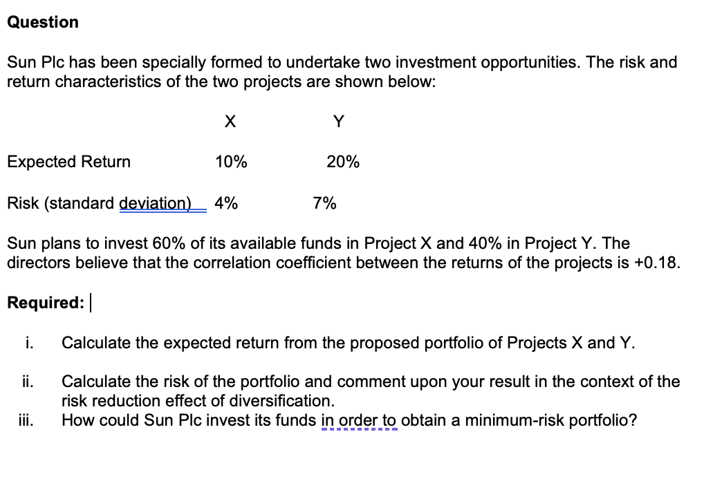Question
Sun Plc has been specially formed to undertake two investment opportunities. The risk and
return characteristics of the two projects are shown below:
X
Y
Expected Return
10%
20%
Risk (standard deviation) 4%
7%
Sun plans to invest 60% of its available funds in Project X and 40% in Project Y. The
directors believe that the correlation coefficient between the returns of the projects is +0.18.
Required:
i.
Calculate the expected return from the proposed portfolio of Projects X and Y.
ii.
Calculate the risk of the portfolio and comment upon your result in the context of the
risk reduction effect of diversification.
iii.
How could Sun Plc invest its funds in order to obtain a minimum-risk portfolio?
-----