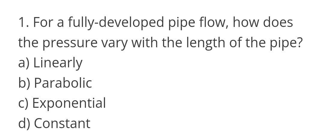 1. For a fully-developed pipe flow, how does
the pressure vary with the length of the pipe?
a) Linearly
b) Parabolic
c) Exponential
d) Constant
