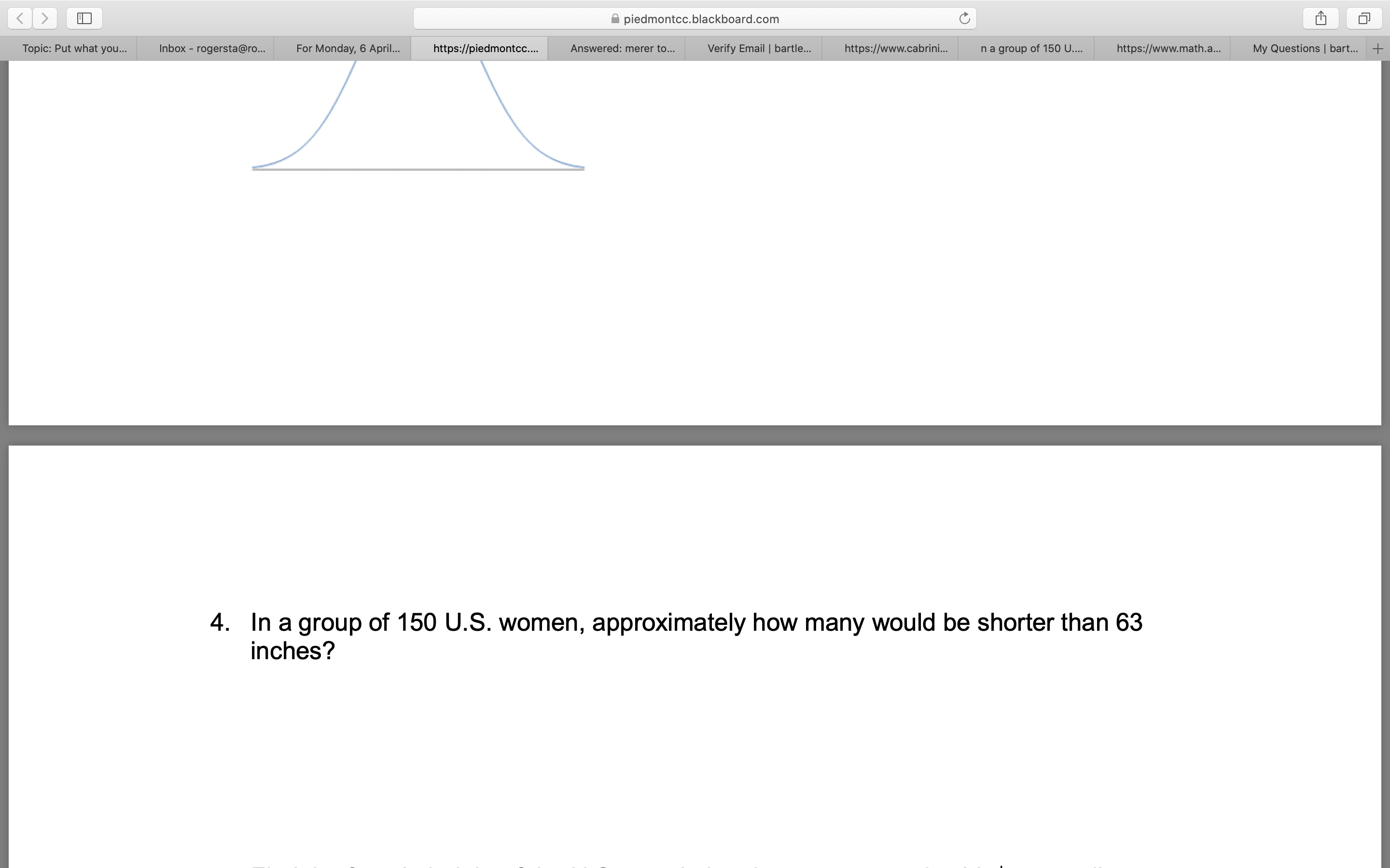 piedmontcc.blackboard.com
Topic: Put what you...
Inbox - rogersta@ro...
For Monday, 6 April..
https://piedmontc...
Answered: merer to...
Verify Email | bartle...
https://www.cabrini.
na group of 150 U....
https://www.math.a...
My Questions | bart... +
4. In a group of 150 U.S. women, approximately how many would be shorter than 63
inches?
