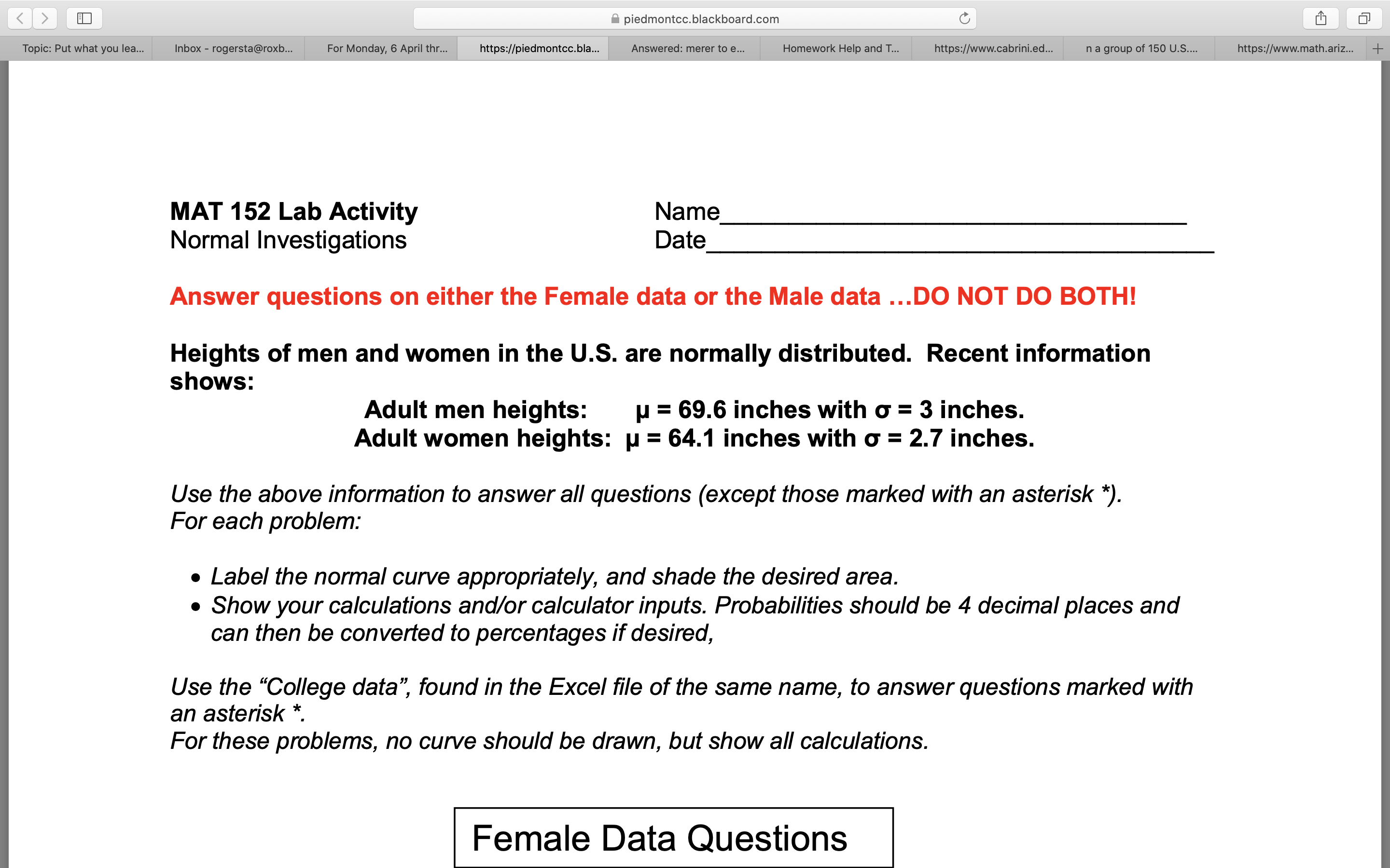 piedmontcc.blackboard.com
Topic: Put what you lea...
Inbox - rogersta@roxb...
For Monday, 6 April thr...
https://piedmontcc.bla..
Answered: merer to e...
Homework Help and T...
https://www.cabrini.ed...
na group of 150 U.S....
https://www.math.ariz...
MAT 152 Lab Activity
Normal Investigations
Name
Date
Answer questions on either the Female data or the Male data ...DO NOT DO BOTH!
Heights of men and women in the U.S. are normally distributed. Recent information
shows:
Adult men heights:
Adult women heights: u = 64.1 inches with o = 2.7 inches.
= 69.6 inches with o = 3 inches.
Use the above information to answer all questions (except those marked with an asterisk *).
For each problem:
• Label the normal curve appropriately, and shade the desired area.
• Show your calculations and/or calculator inputs. Probabilities should be 4 decimal places and
can then be converted to percentages if desired,
Use the "College data", found in the Excel file of the same name, to answer questions marked with
an asterisk *.
For these problems, no curve should be drawn, but show all calculations.
Female Data Questions
