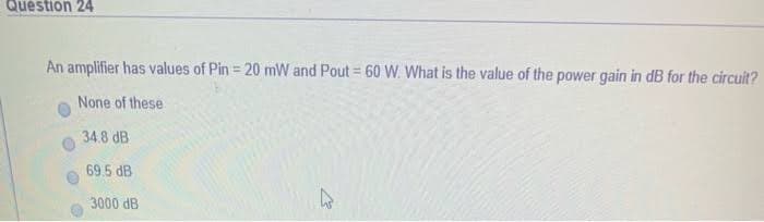 Question 24
An amplifier has values of Pin = 20 mW and Pout = 60 W. What is the value of the power gain in dB for the circuit?
None of these
34.8 dB
69.5 dB
3000 dB
