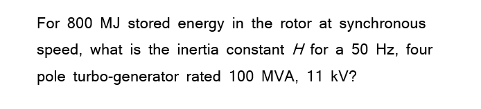 For 800 MJ stored energy in the rotor at synchronous
speed, what is the inertia constant H for a 50 Hz, four
pole turbo-generator rated 100 MVA, 11 kV?
