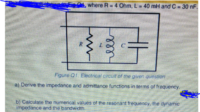 where R = 4 Ohm, L 40 mH and C-30 nF.
Figure Q1. Electrical circult of the given question
a) Derive the impedance and admittance functions in terms of frequency.
b) Calculate the numerical values of the resonant frequency, the dynamic
impedance and the bandwidth.
